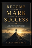 BECOME THE MARK OF SUCCESS: How to Build Greatness and Achieve Your Highest Potential B0H4HJZ8J2 Book Cover