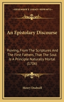 An Epistolary Discourse: Proving, from the Scriptures and the First Fathers, That the Soul Is a Principle Naturally Mortal; But Immortalized Actually by the Pleasure of God, to Punishment; Or, to Rewa 1171084587 Book Cover