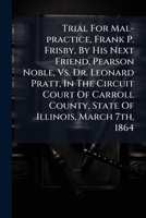 Trial For Mal-practice, Frank P. Frisby, By His Next Friend, Pearson Noble, Vs. Dr. Leonard Pratt, In The Circuit Court Of Carroll County, State Of Illinois, March 7th, 1864 1275531105 Book Cover