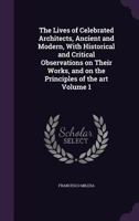 The Lives of Celebrated Architects, Ancient and Modern, with Historical and Critical Observations on Their Works, and on the Principles of the Art Volume 1 1347339361 Book Cover