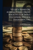 Village Banks Or, Agricultural Credit Societies For Small Occupiers, Village Tradesmen, Etc: How To Start Them, How To Work Them ...... 1278632379 Book Cover