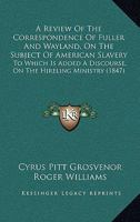 A Review Of The Correspondence Of Fuller And Wayland, On The Subject Of American Slavery: To Which Is Added A Discourse, On The Hireling Ministry 1120128064 Book Cover