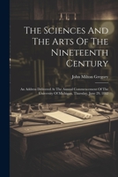 The Sciences And The Arts Of The Nineteenth Century: An Address Delivered At The Annual Commencement Of The University Of Michigan, Thursday, June 29, 1882 1377254623 Book Cover