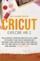 CRICUT EXPLORE AIR 2: The Ultimate Complete Practical DIY Guide To Master Your Cricut EXPLORE AIR 2 Machine Using Design Space and Learn All The Tips ... to Craft Out Creative And Original Project B086FXR1ML Book Cover