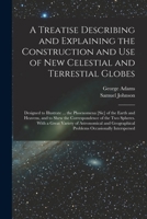 A Treatise Describing and Explaining the Construction and Use of New Celestial and Terrestial Globes: Designed to Illustrate ... the Phoenomena [Sic] ... the Two Spheres. with a Great Variety of Astr 101496394X Book Cover