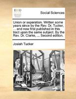 Union or Separation: Written Some Years Since by the REV. Dr. Tucker, ... and Now First Published in This Tract Upon the Same Subject. by the REV. Dr. Clarke, ... in This Work, the Great Objections Ur 1354868870 Book Cover