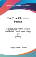 The True Christian Patriot: A Discourse On The Virtues And Public Services Of Judge Jay 116627831X Book Cover