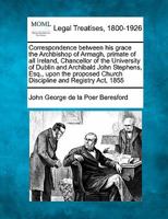 Correspondence between his grace the Archbishop of Armagh, primate of all Ireland, Chancellor of the University of Dublin and Archibald John Stephens, ... Church Discipline and Registry Act, 1855 124014640X Book Cover