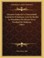 Discurso Leido En La Universidad Central En El Solemne Acto De Recibir La Investidura De Doctor En La Facultad De Medicina (1861) 1162421711 Book Cover