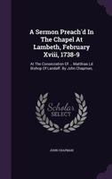 A Sermon Preach'd in the Chapel at Lambeth, February XVIII, 1738-9: At the Consecration of ... Matthias LD Bishop of Landaff. by John Chapman, 1179573994 Book Cover