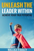 Unleash The Leader Within: Achieve your true potential 0692909338 Book Cover