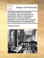 The false notion of a Christian priesthood, and the pretences to sacerdotal oblation, intercession, benediction, and authoritative absolution. Examined and confuted. By Phileleutherus Cantabrigiensis. 1171021135 Book Cover