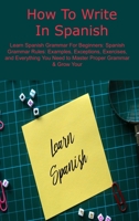 How To Write In Spanish: Learn Spanish Grammar For Beginners: Spanish Grammar Rules: Examples, Exceptions, Exercises, and Everything You Need to Master Proper Grammar & Grow Your 1806033437 Book Cover