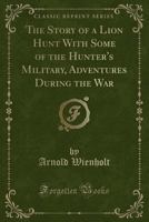 The Story of a Lion Hunt with Some of the Hunter's Military, Adventures During the War (Classic Reprint) 1331059852 Book Cover