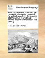 A German grammar, containing the theory of the language through all the parts of speech, by John James Bachmair, M.A. To which are prefixed rules for pronunciation and spelling. 1170846556 Book Cover
