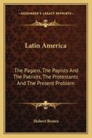 Latin America: The Pagans, the Papists, the Patriots, the Protestants, and the Present Problem 1017909121 Book Cover