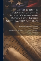 Letters Upon the Interpretation of the Federal Constitution Known As the British North America Act, (1867): By the Honorable Mr. Justice T. J. J. Loranger. First Letter. Translation 1146067968 Book Cover