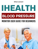 IHEALTH BLOOD PRESSURE MONITOR USER GUIDE FOR BEGINNERS: Your Step-By-Step Manual to Measure, Track and Improve Your Vital Health Signs B0FPM5XB3X Book Cover