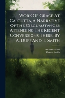 Work Of Grace At Calcutta, A Narrative Of The Circumstances Attending The Recent Conversions There, By A. Duff And T. Smith 1248451007 Book Cover