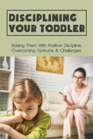 Disciplining Your Toddler: Raising Them With Positive Discipline, Overcoming Tantrums & Challenges: How To Deal With Toddler Temper Tantrums B094TKTDFL Book Cover