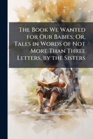 The Book We Wanted For Our Babies: Or Tales In Words Of Not More Than Three Letters 1174242493 Book Cover