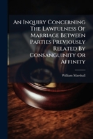 An Inquiry Concerning The Lawfulness Of Marriage Between Parties Previously Related By Consanguinity Or Affinity: Also, A Short History Of Opinions In ... Of Ecclesiastical Bodies On That Subject 1245403931 Book Cover