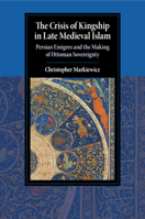 The Crisis of Kingship in Late Medieval Islam: Persian Emigres and the Making of Ottoman Sovereignty 1108710573 Book Cover