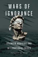 Wars of Ignorance: Silenced Advisers and International Crises 0197809308 Book Cover