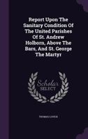 Report Upon The Sanitary Condition Of The United Parishes Of St. Andrew Holborn, Above The Bars, And St. George The Martyr... 1378496868 Book Cover