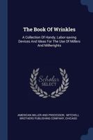 The Book Of Wrinkles: A Collection Of Handy, Labor-saving Devices And Ideas For The Use Of Millers And Millwrights 1340506432 Book Cover