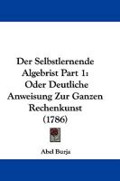 Der Selbstlernende Algebrist Part 1: Oder Deutliche Anweisung Zur Ganzen Rechenkunst (1786) 1166049388 Book Cover
