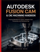 AUTODESK FUSION CAM & CNC MACHINING HANDBOOK: Practical Workflows for Setup, Toolpaths, Post Processing, and Manufacturing B0HGGJNN1T Book Cover