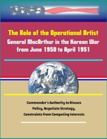 The Role of the Operational Artist: General MacArthur in the Korean War from June 1950 to April 1951 - Commander's Authority to Discuss Policy, Negotiate Strategy, Constraints from Competing Interests 1704105811 Book Cover
