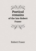 Poetical Remains of the Late Robert Fraser: with a Memoir of the Author 0530066343 Book Cover