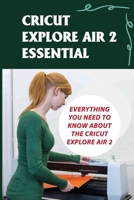 Cricut Explore Air 2 Essential: Everything You Need To Know About The Cricut Explore Air 2: Tricks For Using Cricut Explore Air 2 B09CKQ93PC Book Cover