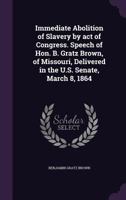 Immediate Abolition of Slavery by Act of Congress. Speech of Hon. B. Gratz Brown, of Missouri, Delivered in the U.S. Senate, March 8, 1864 1341519201 Book Cover