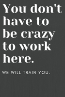 You don't have to be crazy to work here: We will train you.: Funny Office Notebook - Gag Gift for Co-Workers or Boss 1655851551 Book Cover