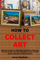 How to Collect Art: Beginner's Guide to Collecting Valuable Art Pieces So You Can Create Your Own Collection or Earn a Profit By Knowing H B0857BKRRM Book Cover