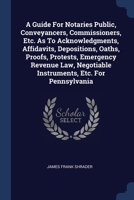 A Guide For Notaries Public, Conveyancers, Commissioners, Etc. As To Acknowledgments, Affidavits, Depositions, Oaths, Proofs, Protests, Emergency ... Negotiable Instruments, Etc. For Pennsylvania 1377153029 Book Cover