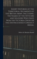 Short Histories of the Territorial Regiments of the British Army, Including the Names of the Officers and Soldiers who Have won the Victoria Cross or the Distinguished Conduct Medal 1019225599 Book Cover