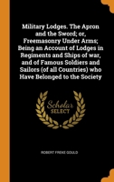 Military Lodges. The Apron and the Sword; or, Freemasonry Under Arms; Being an Account of Lodges in Regiments and Ships of war, and of Famous Soldiers ... Countries) who Have Belonged to the Society 1016518145 Book Cover