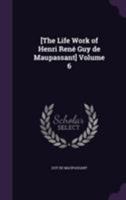 The Life Work of Henri Rene Guy de Maupassant, Embracing Romance, Comedy & Verse, for the First Time Complete in English Volume 6 1347150285 Book Cover