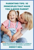 Parenting Tips : 10 Principles that Make you a Good Parent: Accepting Parenting Responsibility In Order To Raise A Good Human For Yourself And Society (Parenting Skills and Tips) B0CT8N4GBJ Book Cover