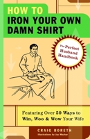 How to Iron Your Own Damn Shirt: The Perfect Husband Handbook Featuring Over 50 Foolproof Ways to Win, Woo & Wow Your Wife 1400053625 Book Cover