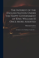 The Interest of the English Nation Under the Happy Government of King William III Once More Asserted: in Answer to the Challenge of a Jacobite ... 1014878861 Book Cover