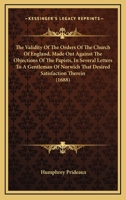 The validity of the Orders of the Church of England, made out against the objections of the Papists, in several letters to a gentleman of Norwich, that desired satisfaction therein 0548607877 Book Cover