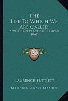 The Life To Which We Are Called: Seven Plain Practical Sermons (1867) 1437165893 Book Cover