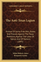 The Anti-Texas Legion: Protest Of Some Free Men, States And Presses Against The Texas Rebellion, Against The Laws Of Nature And Of Nations 1245694987 Book Cover