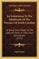 An exhortation to the inhabitants of the province of South-Carolina, to bring their deeds to the light of Christ, in their own consciences. Also, some ... in the important business of religion. 1104612615 Book Cover