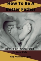 How To Be A Better Father: How To Be The Best Dad To Your Kids B0BD1YXZCC Book Cover
